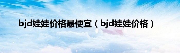 bjd娃娃價(jià)格最便宜（bjd娃娃價(jià)格）