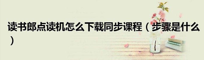 讀書郎點(diǎn)讀機(jī)怎么下載同步課程（步驟是什么）