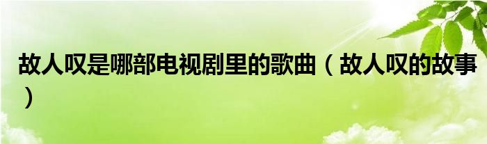 故人嘆是哪部電視劇里的歌曲（故人嘆的故事）