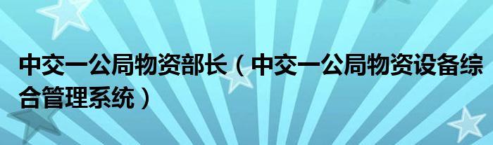 中交一公局物資部長（中交一公局物資設(shè)備綜合管理系統(tǒng)）