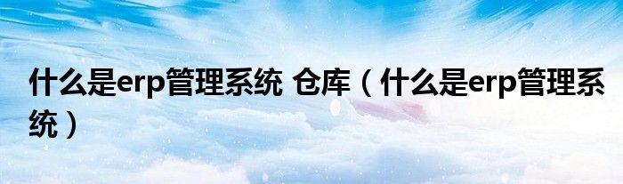 什么是erp管理系統(tǒng) 倉(cāng)庫(kù)（什么是erp管理系統(tǒng)）