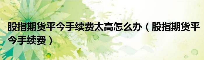 股指期貨平今手續(xù)費(fèi)太高怎么辦（股指期貨平今手續(xù)費(fèi)）
