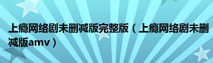 上癮網(wǎng)絡劇未刪減版完整版（上癮網(wǎng)絡劇未刪減版amv）