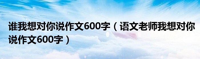 誰(shuí)我想對(duì)你說(shuō)作文600字（語(yǔ)文老師我想對(duì)你說(shuō)作文600字）