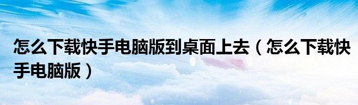 怎么下載快手電腦版到桌面上去（怎么下載快手電腦版）
