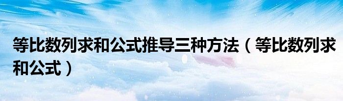 等比數(shù)列求和公式推導三種方法（等比數(shù)列求和公式）