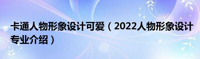 卡通人物形象設計可愛（2022人物形象設計專業(yè)介紹）