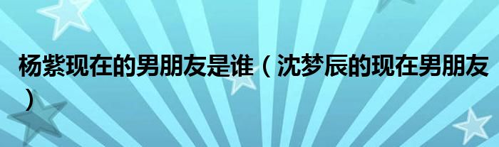 楊紫現(xiàn)在的男朋友是誰(shuí)（沈夢(mèng)辰的現(xiàn)在男朋友）