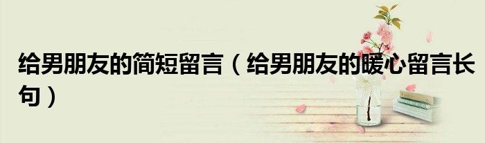 給男朋友的簡(jiǎn)短留言（給男朋友的暖心留言長(zhǎng)句）