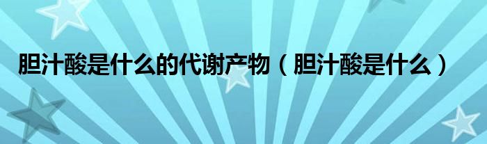 膽汁酸是什么的代謝產(chǎn)物（膽汁酸是什么）