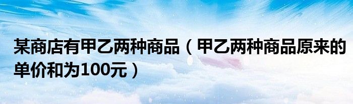 某商店有甲乙兩種商品（甲乙兩種商品原來的單價和為100元）