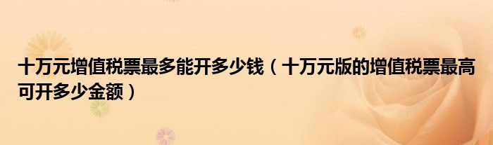 十萬(wàn)元增值稅票最多能開(kāi)多少錢（十萬(wàn)元版的增值稅票最高可開(kāi)多少金額）