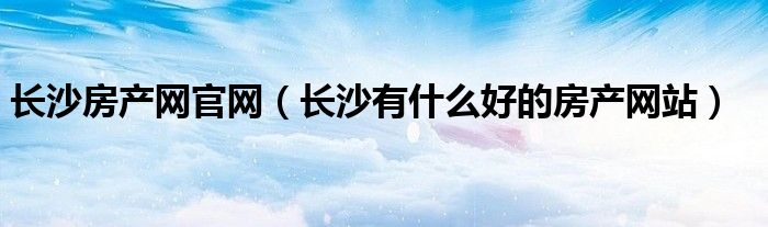 長沙房產(chǎn)網(wǎng)官網(wǎng)（長沙有什么好的房產(chǎn)網(wǎng)站）