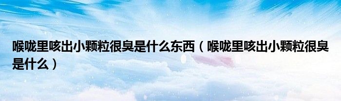 喉嚨里咳出小顆粒很臭是什么東西（喉嚨里咳出小顆粒很臭是什么）