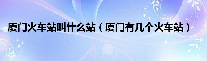 廈門火車站叫什么站（廈門有幾個(gè)火車站）