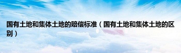 國有土地和集體土地的賠償標準（國有土地和集體土地的區(qū)別）
