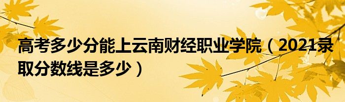 高考多少分能上云南財經職業(yè)學院（2021錄取分數線是多少）