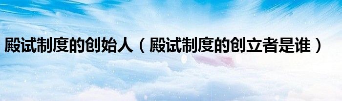 殿試制度的創(chuàng)始人（殿試制度的創(chuàng)立者是誰）