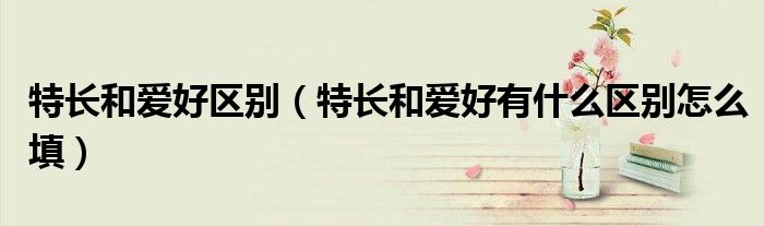 特長和愛好區(qū)別（特長和愛好有什么區(qū)別怎么填）