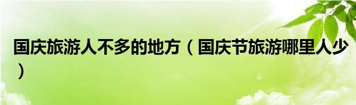 國慶旅游人不多的地方（國慶節(jié)旅游哪里人少）
