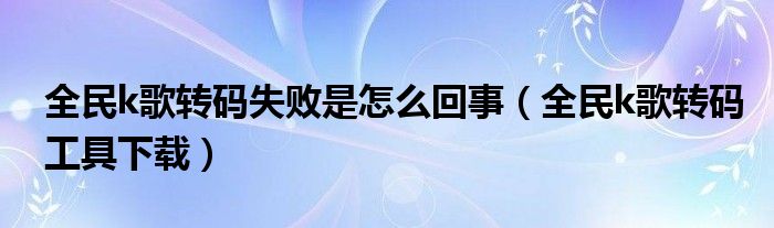 全民k歌轉(zhuǎn)碼失敗是怎么回事（全民k歌轉(zhuǎn)碼工具下載）
