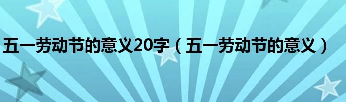 五一勞動(dòng)節(jié)的意義20字（五一勞動(dòng)節(jié)的意義）