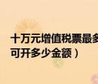 十萬元增值稅票最多能開多少錢（十萬元版的增值稅票最高可開多少金額）