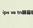 ips va tn屏幕哪個(gè)好（ips va tn屏幕區(qū)別）