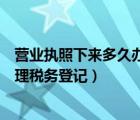 營業(yè)執(zhí)照下來多久辦稅務(wù)登記證（營業(yè)執(zhí)照下來多長時間辦理稅務(wù)登記）