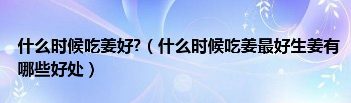 什么時候吃姜好?（什么時候吃姜最好生姜有哪些好處）