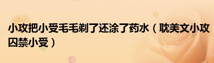 小攻把小受毛毛剃了還涂了藥水（耽美文小攻囚禁小受）