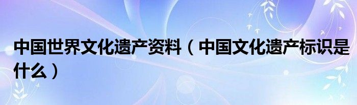 中國世界文化遺產(chǎn)資料（中國文化遺產(chǎn)標識是什么）
