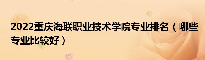 2022重慶海聯(lián)職業(yè)技術(shù)學(xué)院專業(yè)排名（哪些專業(yè)比較好）