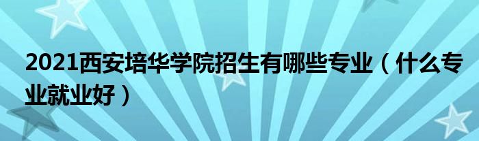 2021西安培華學(xué)院招生有哪些專業(yè)（什么專業(yè)就業(yè)好）