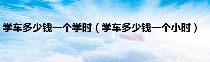 學(xué)車多少錢一個(gè)學(xué)時(shí)（學(xué)車多少錢一個(gè)小時(shí)）