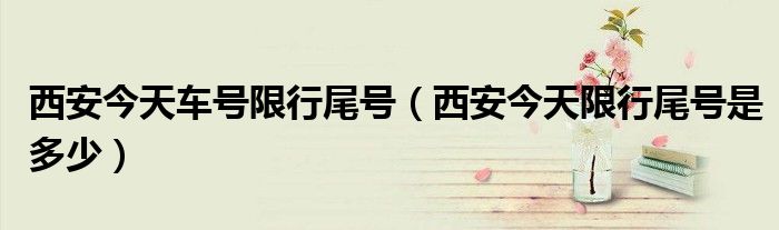 西安今天車號(hào)限行尾號(hào)（西安今天限行尾號(hào)是多少）