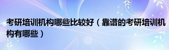 考研培訓(xùn)機(jī)構(gòu)哪些比較好（靠譜的考研培訓(xùn)機(jī)構(gòu)有哪些）