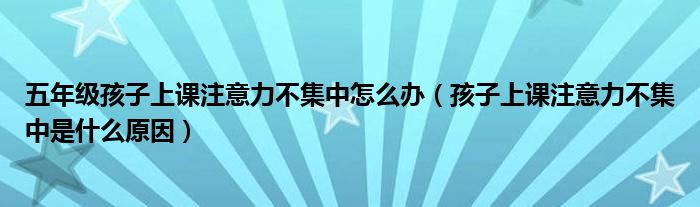 五年級孩子上課注意力不集中怎么辦（孩子上課注意力不集中是什么原因）