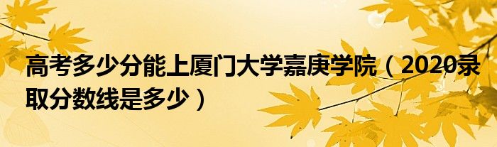 高考多少分能上廈門大學(xué)嘉庚學(xué)院（2020錄取分?jǐn)?shù)線是多少）