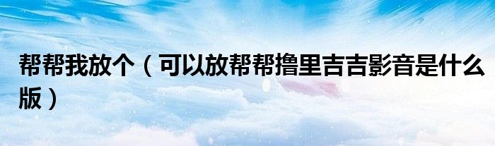 幫幫我放個（可以放幫幫擼里吉吉影音是什么版）