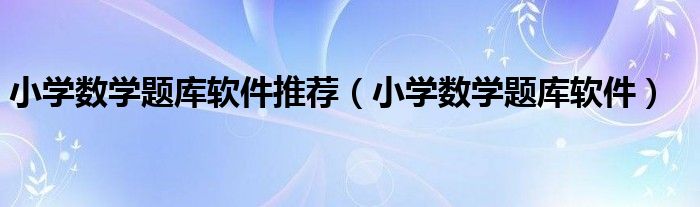 小學(xué)數(shù)學(xué)題庫(kù)軟件推薦（小學(xué)數(shù)學(xué)題庫(kù)軟件）