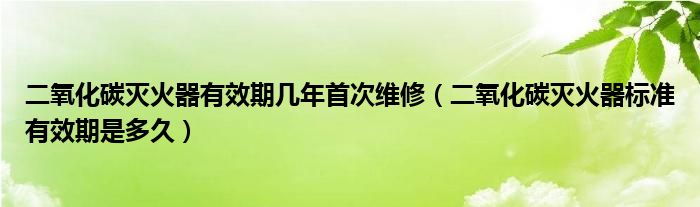 二氧化碳滅火器有效期幾年首次維修（二氧化碳滅火器標(biāo)準(zhǔn)有效期是多久）