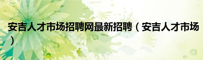 安吉人才市場(chǎng)招聘網(wǎng)最新招聘（安吉人才市場(chǎng)）