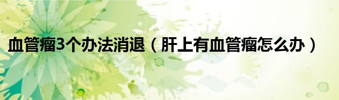 血管瘤3個(gè)辦法消退（肝上有血管瘤怎么辦）