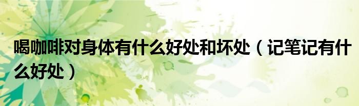 喝咖啡對(duì)身體有什么好處和壞處（記筆記有什么好處）