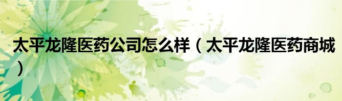 太平龍隆醫(yī)藥公司怎么樣（太平龍隆醫(yī)藥商城）