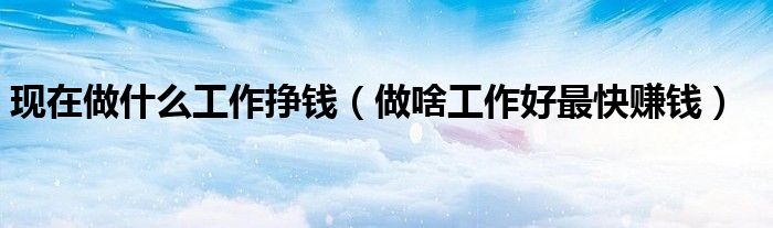 現(xiàn)在做什么工作掙錢（做啥工作好最快賺錢）