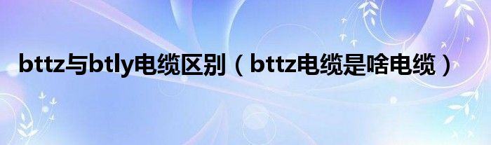 bttz與btly電纜區(qū)別（bttz電纜是啥電纜）