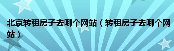 北京轉(zhuǎn)租房子去哪個網(wǎng)站（轉(zhuǎn)租房子去哪個網(wǎng)站）