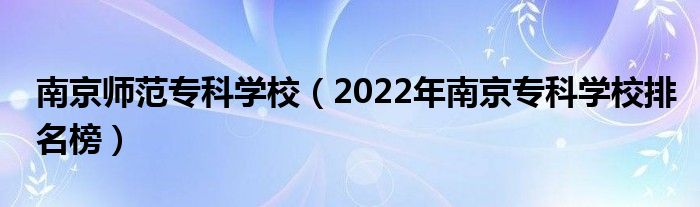 南京師范專科學(xué)校（2022年南京?？茖W(xué)校排名榜）